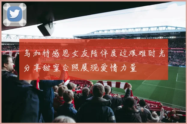乌加特感恩女友陪伴度过艰难时光分享甜蜜合照展现爱情力量