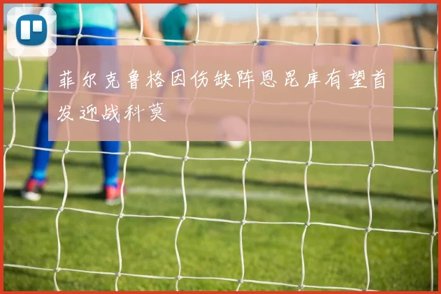 菲尔克鲁格因伤缺阵恩昆库有望首发迎战科莫
