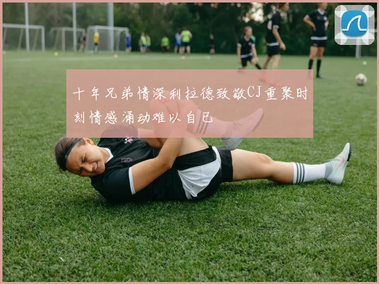 十年兄弟情深利拉德致敬CJ重聚时刻情感涌动难以自已
