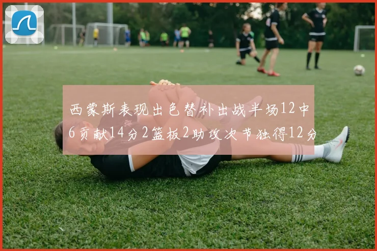 西蒙斯表现出色替补出战半场12中6贡献14分2篮板2助攻次节独得12分