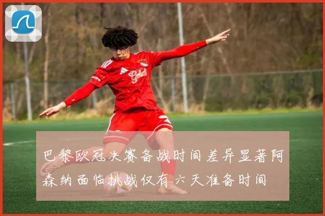 巴黎欧冠决赛备战时间差异显著阿森纳面临挑战仅有六天准备时间