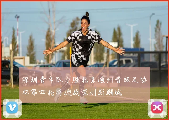 深圳青年队小胜北京通州晋级足协杯第四轮将迎战深圳新鹏城