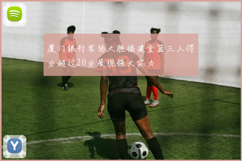 厦门银行客场大胜福建金篮三人得分超过20分展现强大实力
