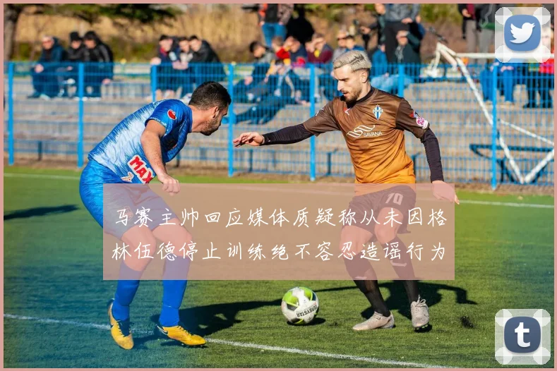 马赛主帅回应媒体质疑称从未因格林伍德停止训练绝不容忍造谣行为
