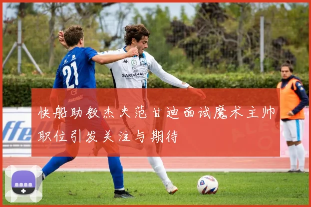 快船助教杰夫范甘迪面试魔术主帅职位引发关注与期待