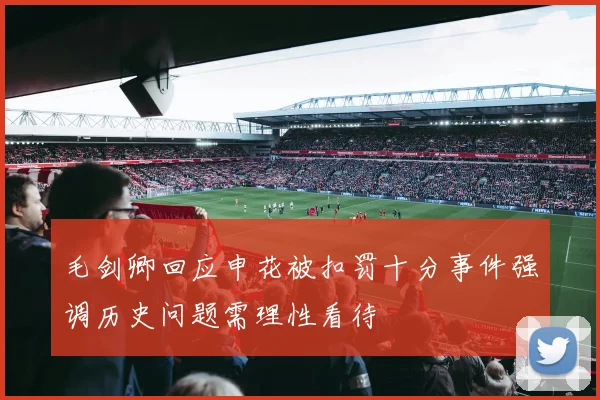 毛剑卿回应申花被扣罚十分事件强调历史问题需理性看待