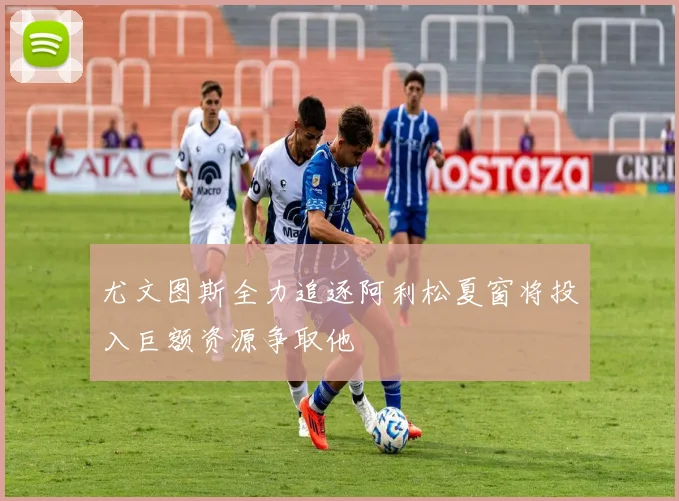 尤文图斯全力追逐阿利松夏窗将投入巨额资源争取他