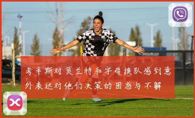考辛斯对莫兰特和字母换队感到意外表达对他们决策的困惑与不解