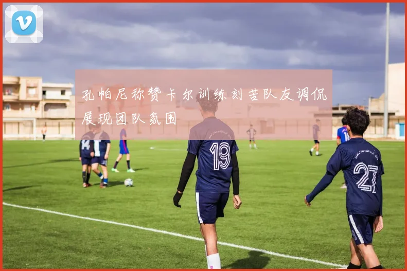 孔帕尼称赞卡尔训练刻苦队友调侃展现团队氛围