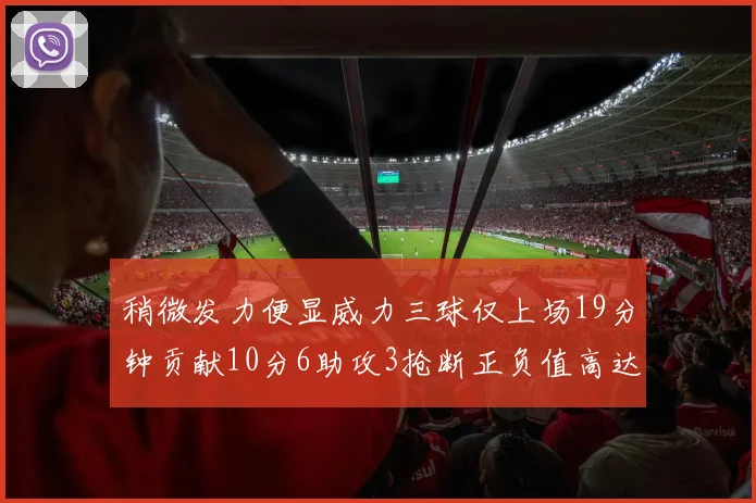 稍微发力便显威力三球仅上场19分钟贡献10分6助攻3抢断正负值高达22