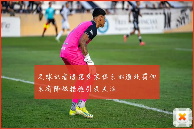 足球记者透露多家俱乐部遭处罚但未有降级措施引发关注