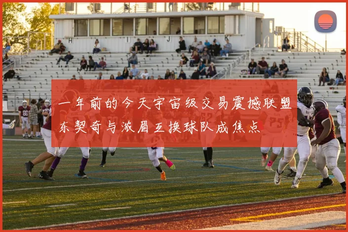 一年前的今天宇宙级交易震撼联盟东契奇与浓眉互换球队成焦点