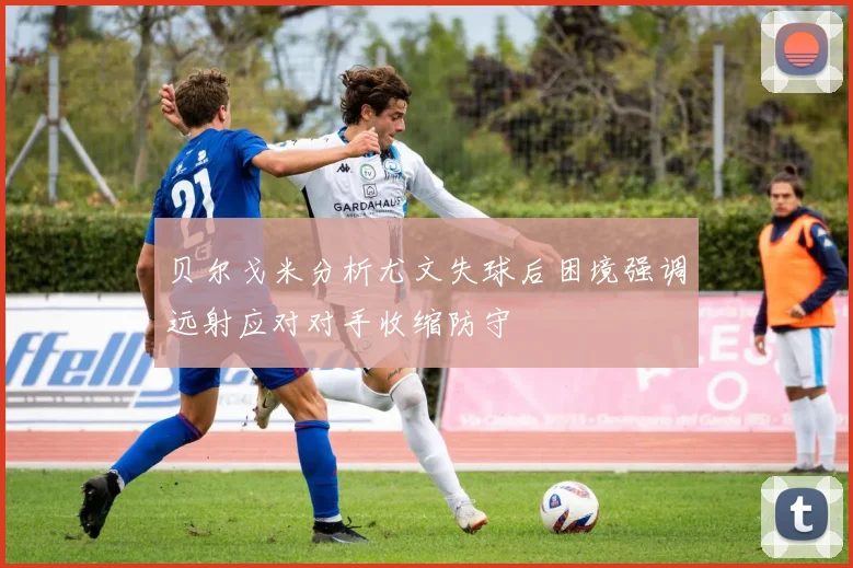 贝尔戈米分析尤文失球后困境强调远射应对对手收缩防守