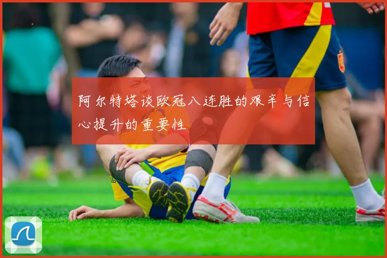 阿尔特塔谈欧冠八连胜的艰辛与信心提升的重要性