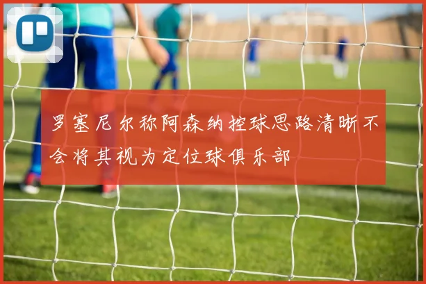 罗塞尼尔称阿森纳控球思路清晰不会将其视为定位球俱乐部