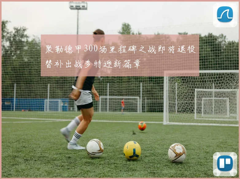 聚勒德甲300场里程碑之战即将退役替补出战多特迎新篇章