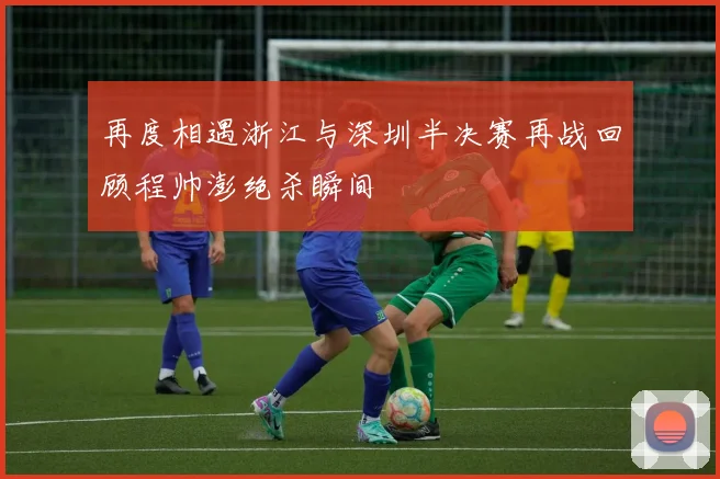 再度相遇浙江与深圳半决赛再战回顾程帅澎绝杀瞬间