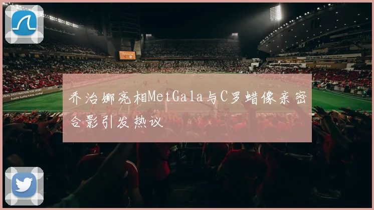 乔治娜亮相MetGala与C罗蜡像亲密合影引发热议