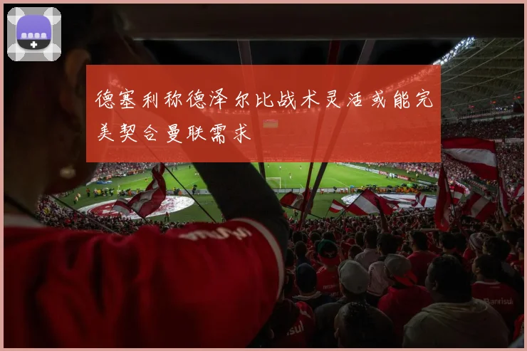 德塞利称德泽尔比战术灵活或能完美契合曼联需求